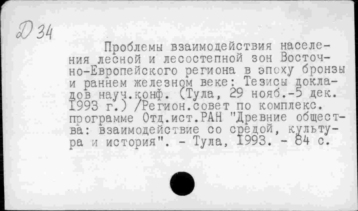 ﻿Проблемы взаимодействия населения лесной и лесостепной зон Восточно-Европейского региона в эпоху бронзы и раннем железном веке: Тезисы докладов науч.конф. (Тула, 29 нояб.-5 дек. ±993 г.) /Регион.совет по комплекс, поограмме Отд.ист.РАН "Древние общества: взаимодействие со средой, культура и история". - Тула, 1993. - 84 с.